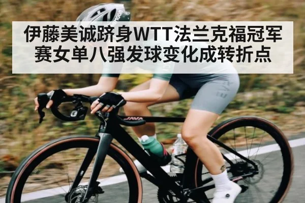 伊藤美诚跻身WTT法兰克福冠军赛女单八强发球变化成转折点